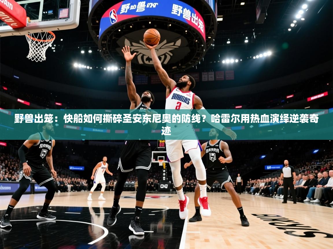 野兽出笼:快船如何撕碎圣安东尼奥的防线?哈雷尔用热血演绎逆袭奇迹 第2张