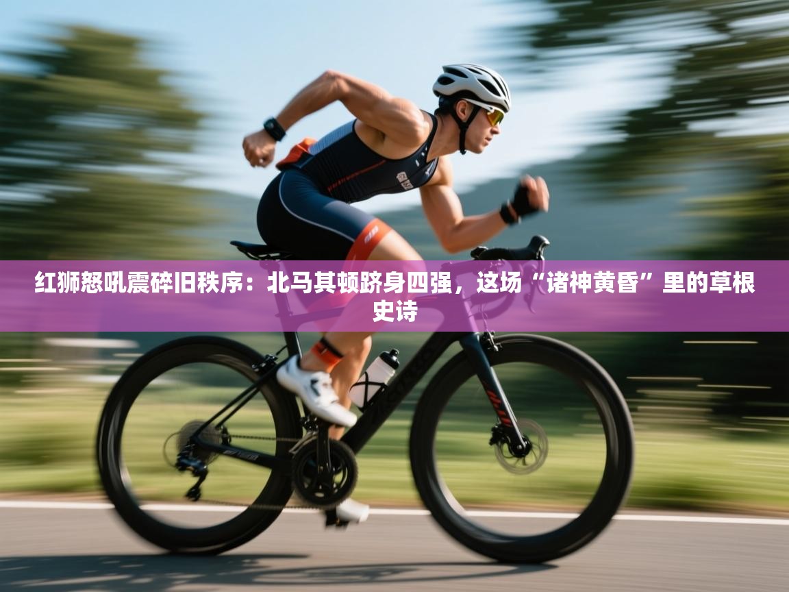 红狮怒吼震碎旧秩序：北马其顿跻身四强，这场“诸神黄昏”里的草根史诗